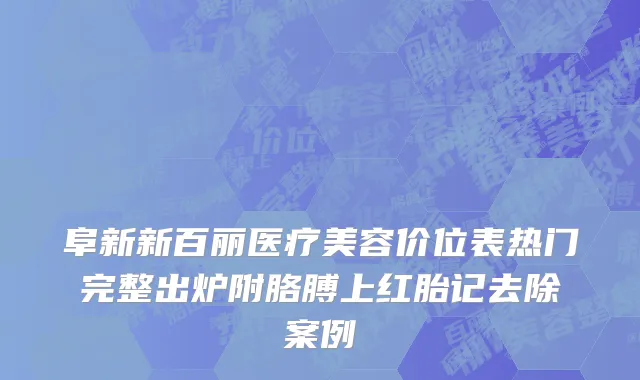 阜新新百丽医疗美容价位表热门完整出炉附胳膊上红胎记去除案例
