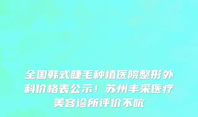 全国韩式睫毛种植医院整形外科价格表公示！苏州丰采医疗美容诊所评价不吭