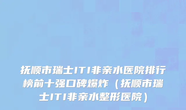抚顺市瑞士ITI非亲水医院排行榜前十强口碑爆炸（抚顺市瑞士ITI非亲水整形医院）