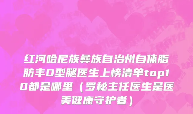 红河哈尼族彝族自治州自体脂肪丰O型腿医生上榜清单top10都是哪里（罗秘主任医生是医美健康守护者）