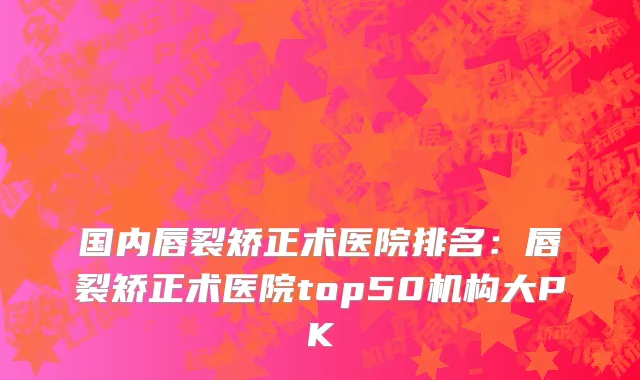 国内唇裂矫正术医院排名：唇裂矫正术医院top50机构大PK