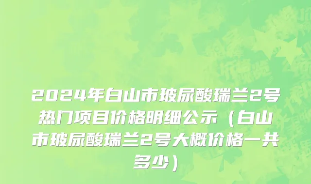 2024年白山市玻尿酸瑞兰2号热门项目价格明细公示（白山市玻尿酸瑞兰2号大概价格一共多少）