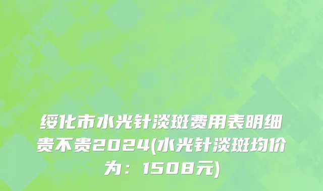 绥化市水光针淡斑费用表明细贵不贵2024(水光针淡斑均价为：1508元)