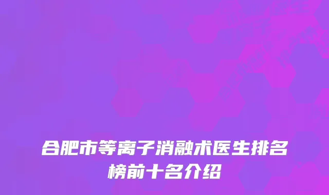 合肥市等离子消融术医生排名榜前十名介绍