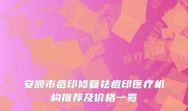 安顺市痘印修复祛痘印医疗机构推荐及价格一览
