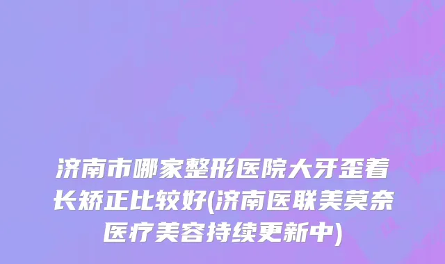济南市哪家整形医院大牙歪着长矫正比较好(济南医联美莫奈医疗美容持续更新中)