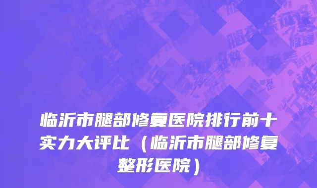 临沂市腿部修复医院排行前十实力大评比（临沂市腿部修复整形医院）