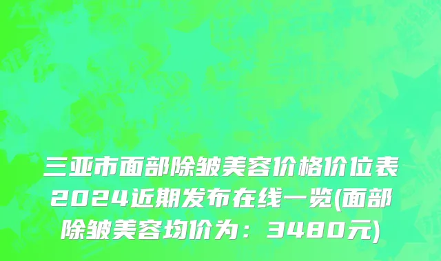 三亚市面部除皱美容价格价位表2024近期发布在线一览(面部除皱美容均价为：3480元)