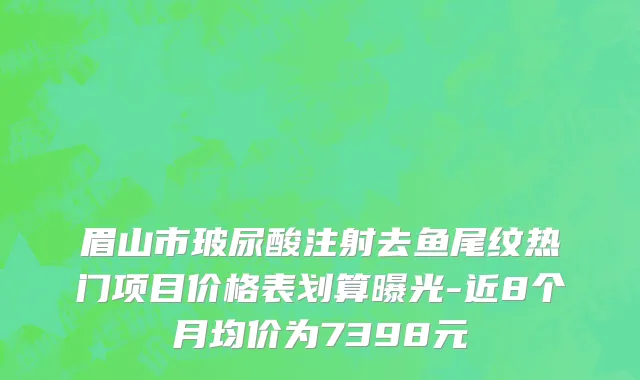 眉山市玻尿酸注射去鱼尾纹热门项目价格表划算曝光-近8个月均价为7398元
