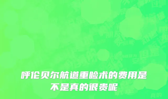 呼伦贝尔航道重睑术的费用是不是真的很贵呢