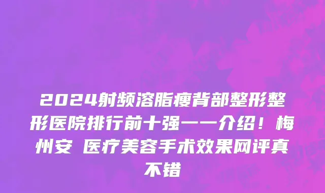 2024射频溶脂瘦背部整形整形医院排行前十强一一介绍!梅州安媄医疗美容手术效果网评真不错