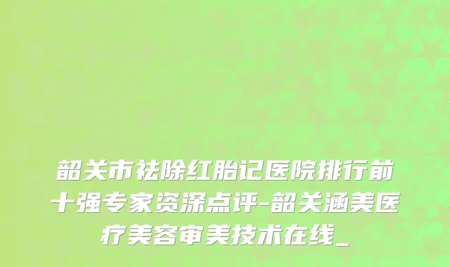 韶关市祛除红胎记医院排行前十强专家资深点评-韶关涵美医疗美容审美技术在线_