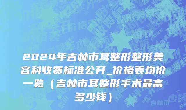 2024年吉林市耳整形整形美容科收费标准公开_价格表均价一览（吉林市耳整形手术最高多少钱）