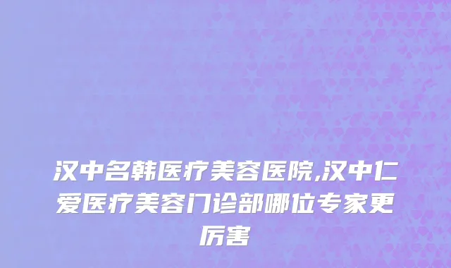 汉中名韩医疗美容医院,汉中仁爱医疗美容门诊部哪位专家更厉害
