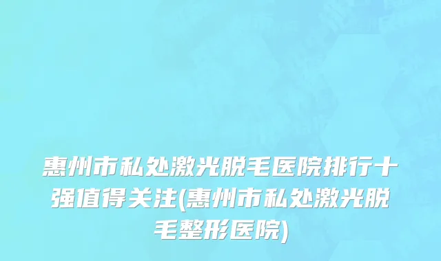 惠州市私处激光脱毛医院排行十强值得关注(惠州市私处激光脱毛整形医院)