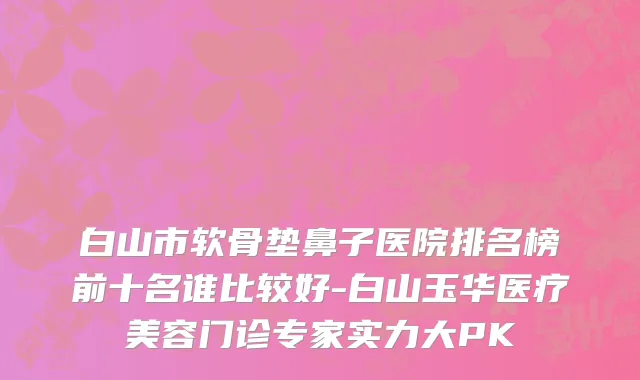 白山市软骨垫鼻子医院排名榜前十名谁比较好-白山玉华医疗美容门诊专家实力大PK