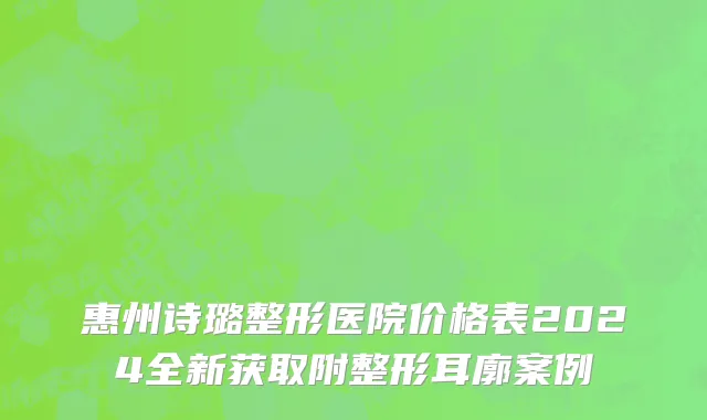惠州诗璐整形医院价格表2024全新获取附整形耳廓案例