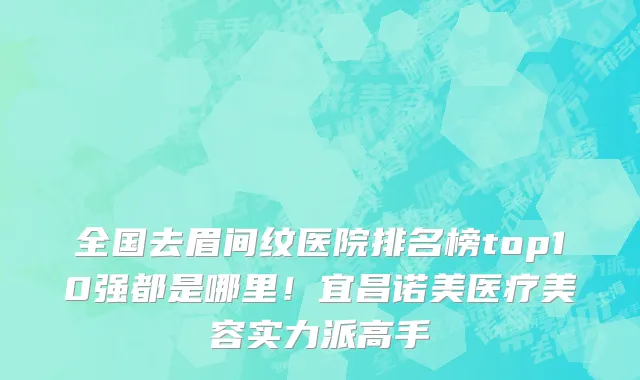 全国去眉间纹医院排名榜top10强都是哪里!宜昌诺美医疗美容实力派高手