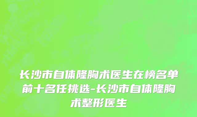 长沙市自体隆胸术医生在榜名单前十名任挑选-长沙市自体隆胸术整形医生