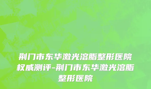荆门市东华激光溶脂整形医院权威测评-荆门市东华激光溶脂整形医院