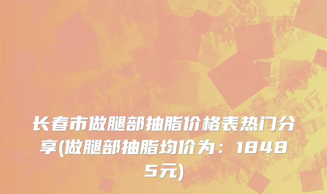长春市做腿部抽脂价格表热门分享(做腿部抽脂均价为：18485元)