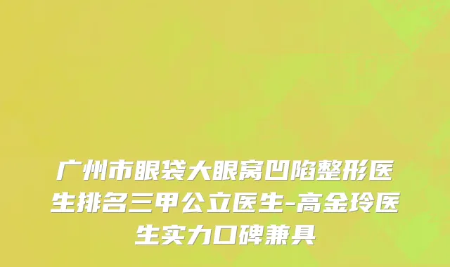 广州市眼袋大眼窝凹陷整形医生排名三甲公立医生-高金玲医生实力口碑兼具