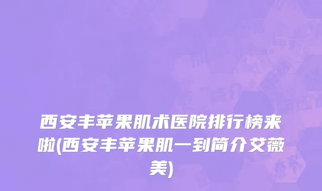 西安丰苹果肌术医院排行榜来啦(西安丰苹果肌一到简介艾薇美)