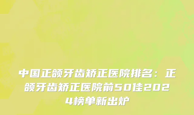 中国正颌牙齿矫正医院排名：正颌牙齿矫正医院前50佳2024榜单新出炉