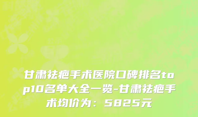甘肃祛疤手术医院口碑排名top10名单大全一览-甘肃祛疤手术均价为:5825元