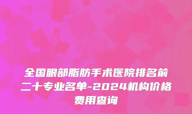 全国眼部脂肪手术医院排名前二十专业名单-2024机构价格费用查询