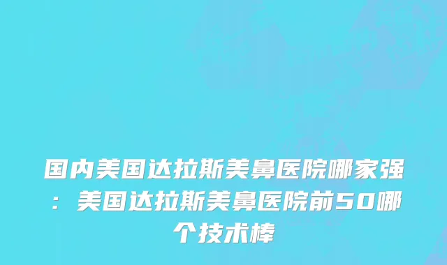 国内美国达拉斯美鼻医院哪家强：美国达拉斯美鼻医院前50哪个技术棒