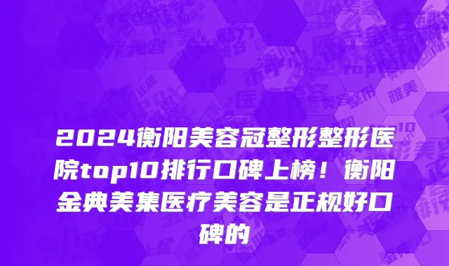 2024衡阳美容冠整形整形医院top10排行口碑上榜!衡阳金典美集医疗美容是正规好口碑的