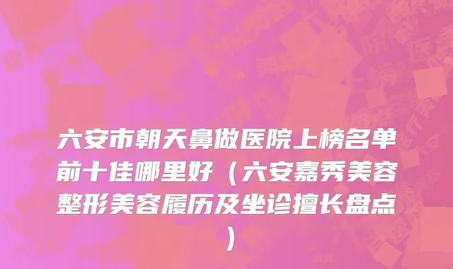 六安市朝天鼻做医院上榜名单前十佳哪里好（六安嘉秀美容整形美容履历及坐诊擅长盘点）