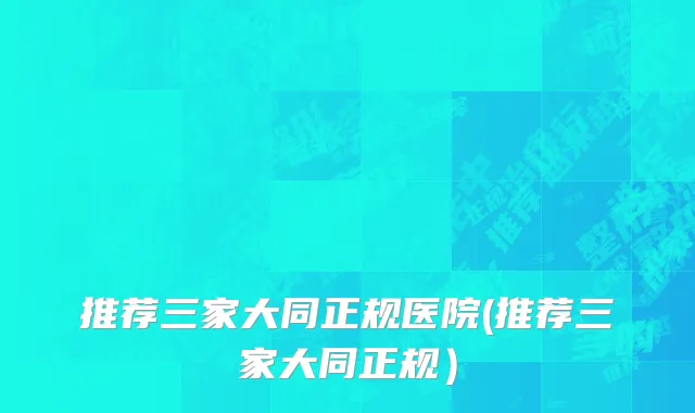 推荐三家大同正规医院(推荐三家大同正规）
