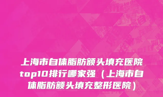 上海市自体脂肪额头填充医院top10排行哪家强（上海市自体脂肪额头填充整形医院）