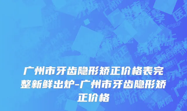 广州市牙齿隐形矫正价格表完整新鲜出炉-广州市牙齿隐形矫正价格