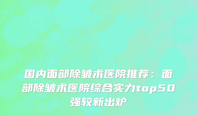 国内面部除皱术医院推荐：面部除皱术医院综合实力top50强较新出炉