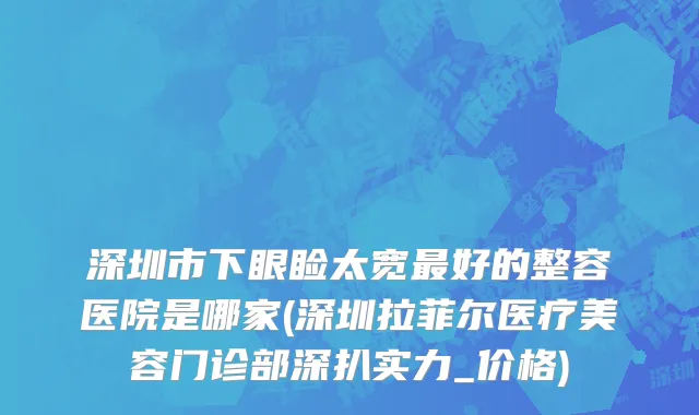 深圳市下眼睑太宽最好的整容医院是哪家(深圳拉菲尔医疗美容门诊部深扒实力_价格)