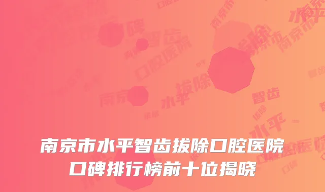 南京市水平智齿拔除口腔医院口碑排行榜前十位揭晓