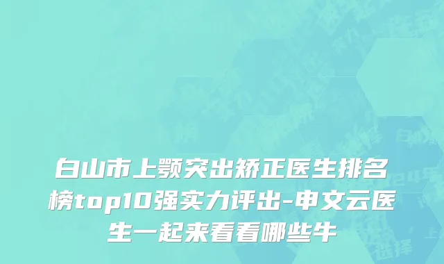 白山市上颚突出矫正医生排名榜top10强实力评出-申文云医生一起来看看哪些牛