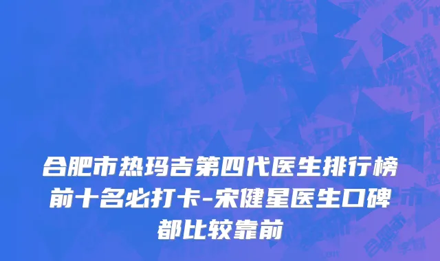 合肥市热玛吉第四代医生排行榜前十名必打卡-宋健星医生口碑都比较靠前