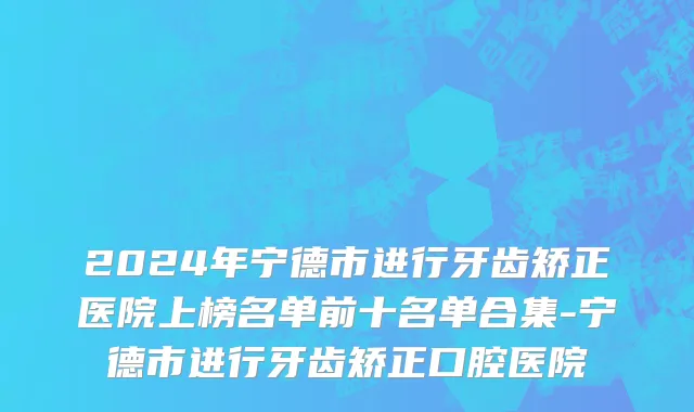 2024年宁德市进行牙齿矫正医院上榜名单前十名单合集-宁德市进行牙齿矫正口腔医院