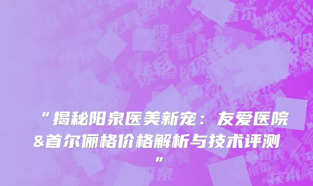 “揭秘阳泉医美新宠：友爱医院&首尔俪格价格解析与技术评测”