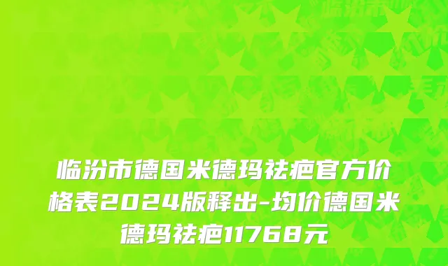 临汾市德国米德玛祛疤官方价格表2024版释出-均价德国米德玛祛疤11768元