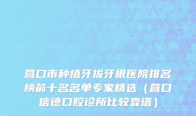 营口市种植牙拔牙根医院排名榜前十名名单专家精选（营口信德口腔诊所比较靠谱）