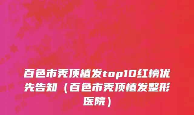 百色市秃顶植发top10红榜优先告知（百色市秃顶植发整形医院）