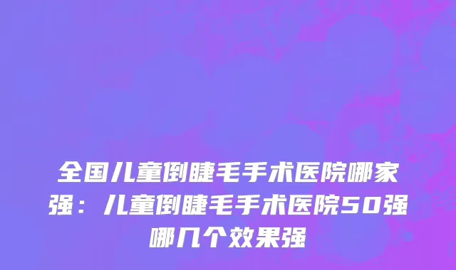全国儿童倒睫毛手术医院哪家强：儿童倒睫毛手术医院50强哪几个效果强
