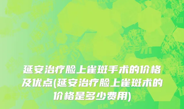 延安治疗脸上雀斑手术的价格及优点(延安治疗脸上雀斑术的价格是多少费用)