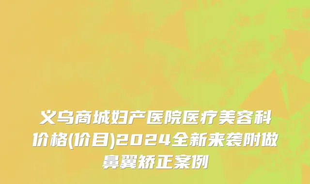 义乌商城妇产医院医疗美容科价格(价目)2024全新来袭附做鼻翼矫正案例