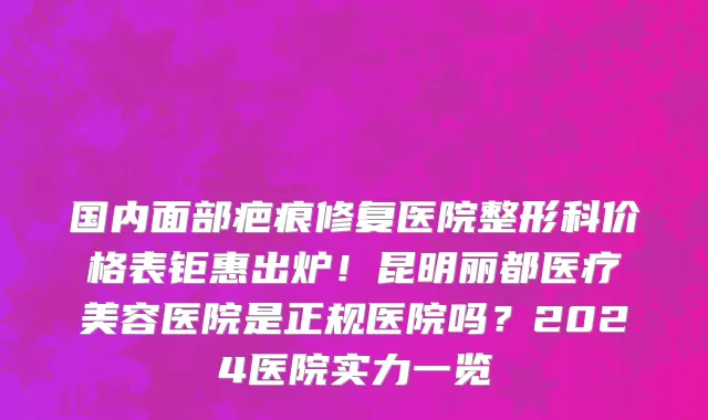 国内面部疤痕修复医院整形科价格表钜惠出炉!昆明丽都医疗美容医院是正规医院吗?2024医院实力一览